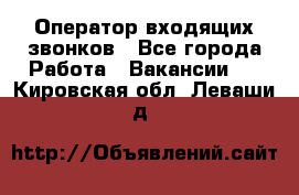  Оператор входящих звонков - Все города Работа » Вакансии   . Кировская обл.,Леваши д.